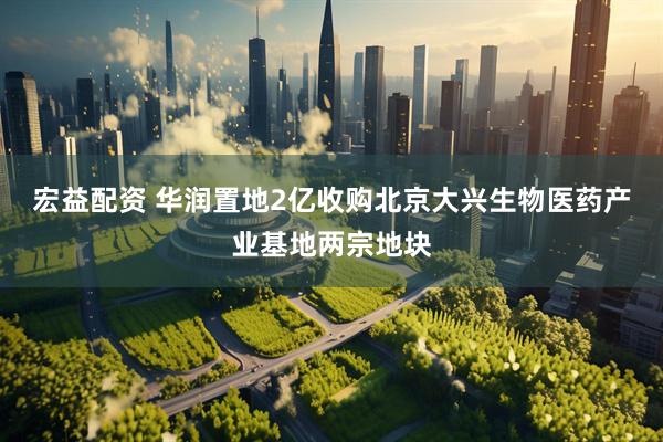 宏益配资 华润置地2亿收购北京大兴生物医药产业基地两宗地块