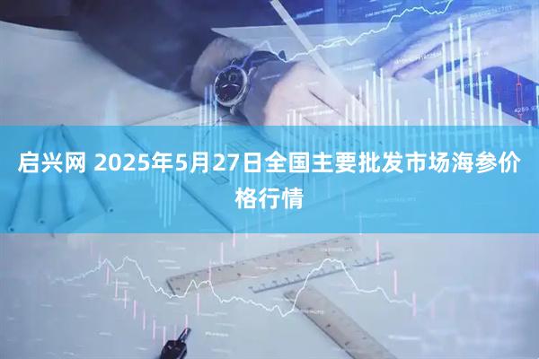 启兴网 2025年5月27日全国主要批发市场海参价格行情