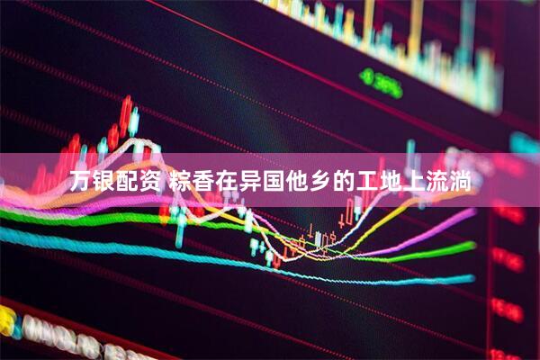 万银配资 粽香在异国他乡的工地上流淌