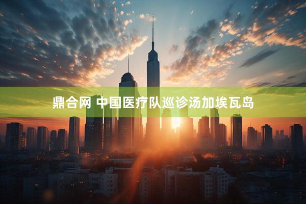 鼎合网 中国医疗队巡诊汤加埃瓦岛