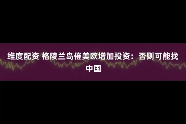 维度配资 格陵兰岛催美欧增加投资：否则可能找中国
