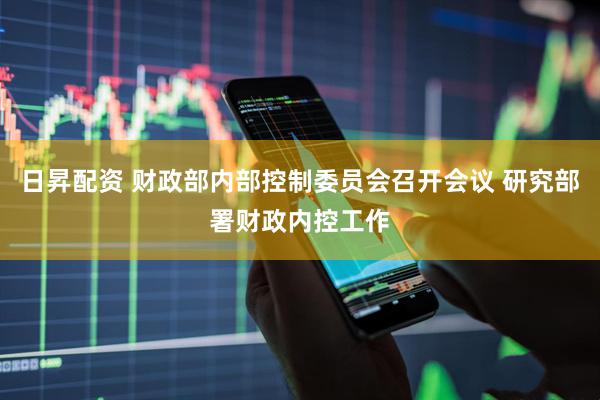 日昇配资 财政部内部控制委员会召开会议 研究部署财政内控工作