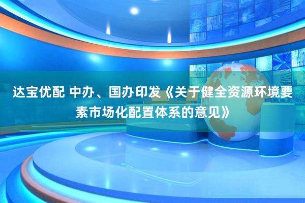 达宝优配 中办、国办印发《关于健全资源环境要素市场化配置体系的意见》