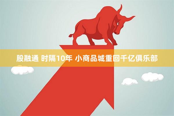 股融通 时隔10年 小商品城重回千亿俱乐部