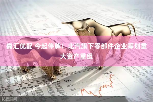 嘉汇优配 今起停牌！北汽旗下零部件企业筹划重大资产重组