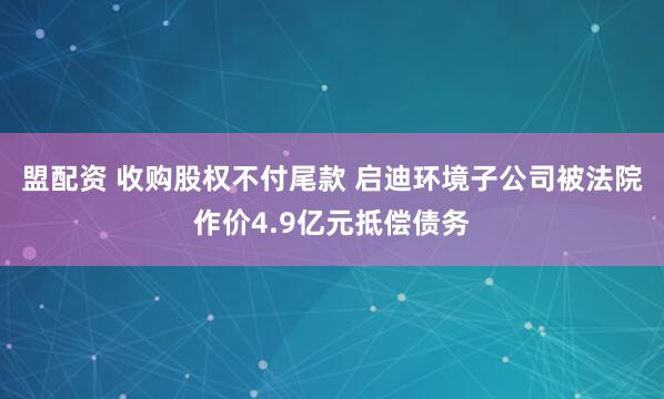 盟配资 收购股权不付尾款 启迪环境子公司被法院作价4.9亿元抵偿债务
