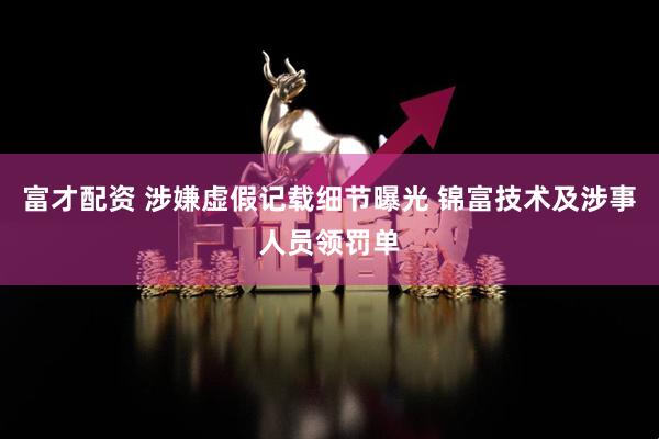 富才配资 涉嫌虚假记载细节曝光 锦富技术及涉事人员领罚单