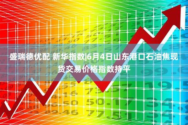 盛瑞德优配 新华指数|6月4日山东港口石油焦现货交易价格指数持平