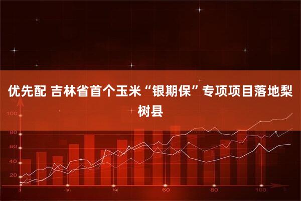 优先配 吉林省首个玉米“银期保”专项项目落地梨树县