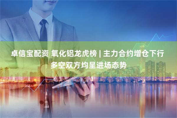 卓信宝配资 氧化铝龙虎榜 | 主力合约增仓下行 多空双方均呈进场态势