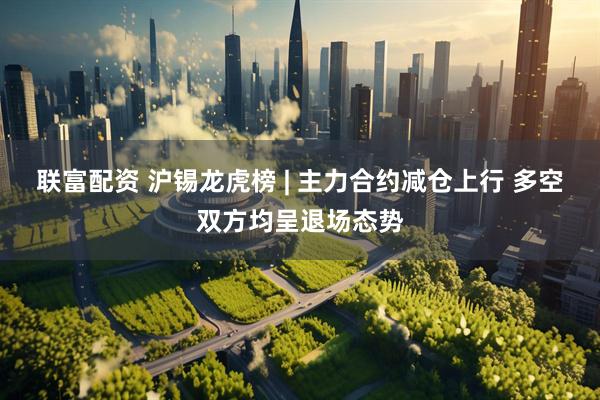 联富配资 沪锡龙虎榜 | 主力合约减仓上行 多空双方均呈退场态势