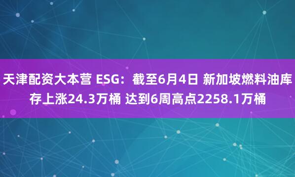 天津配资大本营 ESG：截至6月4日 新加坡燃料油库存上涨24.3万桶 达到6周高点2258.1万桶