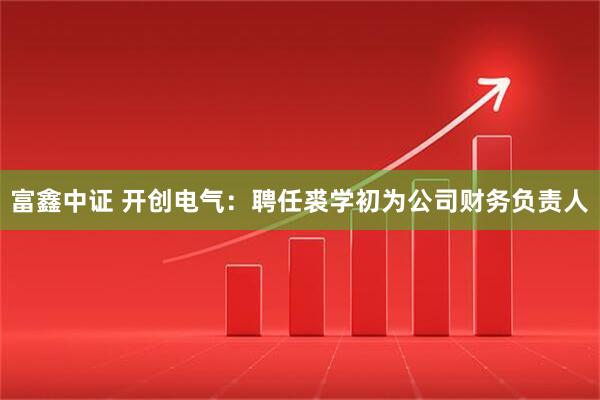 富鑫中证 开创电气：聘任裘学初为公司财务负责人