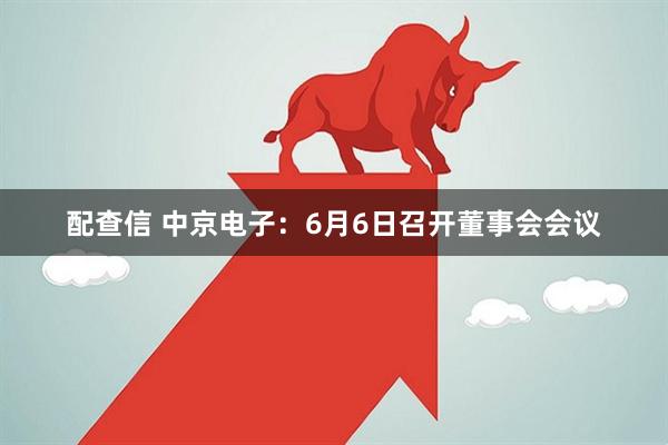 配查信 中京电子：6月6日召开董事会会议