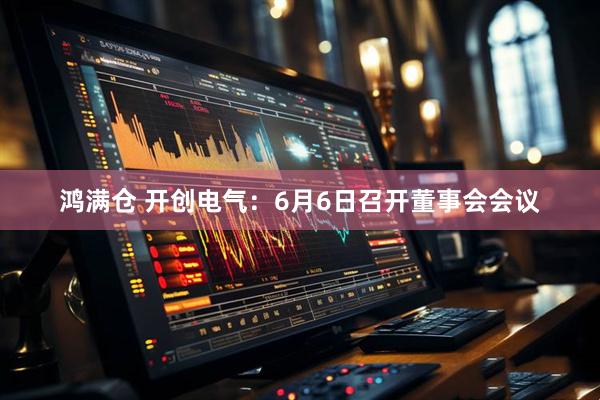 鸿满仓 开创电气：6月6日召开董事会会议