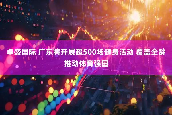 卓盛国际 广东将开展超500场健身活动 覆盖全龄推动体育强国