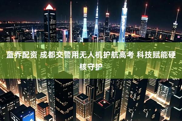蓝乔配资 成都交警用无人机护航高考 科技赋能硬核守护