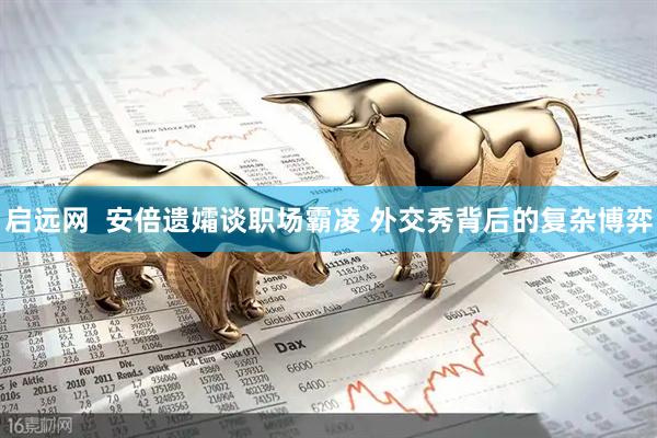 启远网  安倍遗孀谈职场霸凌 外交秀背后的复杂博弈