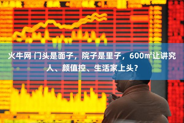 火牛网 门头是面子，院子是里子，600㎡让讲究人、颜值控、生活家上头？