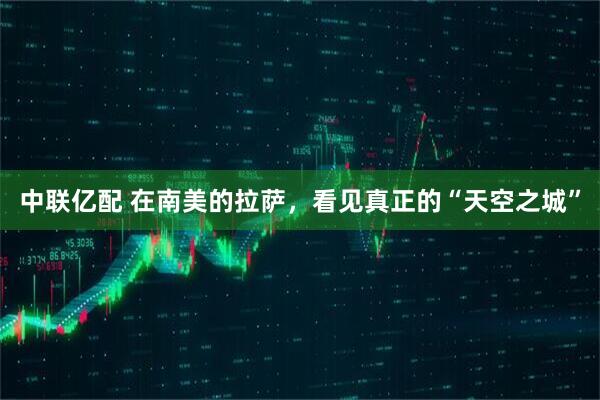 中联亿配 在南美的拉萨，看见真正的“天空之城”