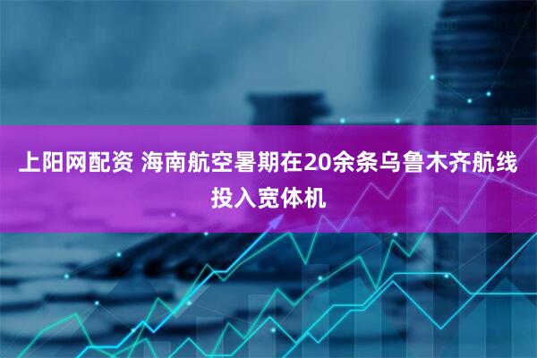 上阳网配资 海南航空暑期在20余条乌鲁木齐航线投入宽体机
