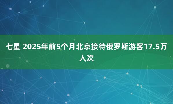 七星 2025年前5个月北京接待俄罗斯游客17.5万人次