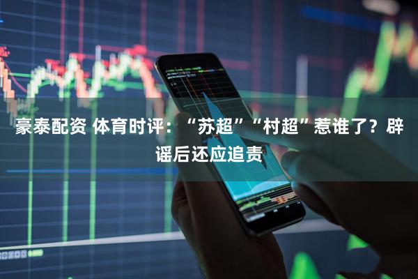 豪泰配资 体育时评：“苏超”“村超”惹谁了？辟谣后还应追责