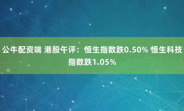 公牛配资端 港股午评：恒生指数跌0.50% 恒生科技指数跌1.05%