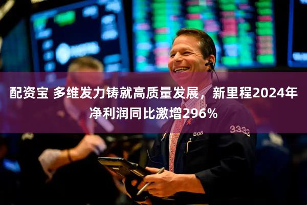 配资宝 多维发力铸就高质量发展，新里程2024年净利润同比激增296%