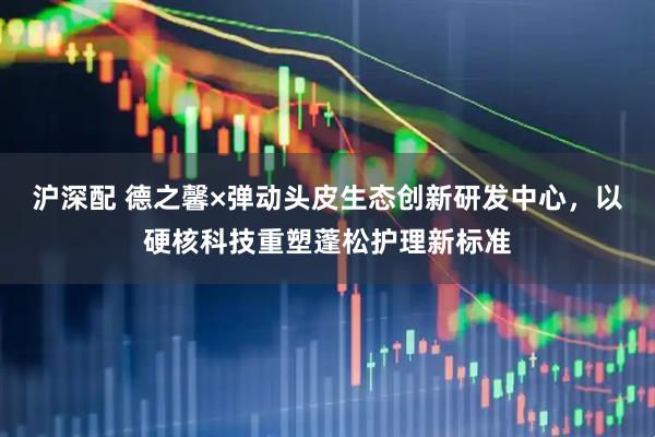 沪深配 德之馨×弹动头皮生态创新研发中心，以硬核科技重塑蓬松护理新标准