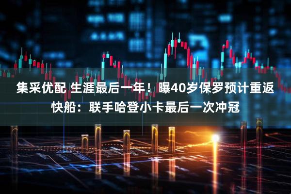 集采优配 生涯最后一年！曝40岁保罗预计重返快船：联手哈登小卡最后一次冲冠