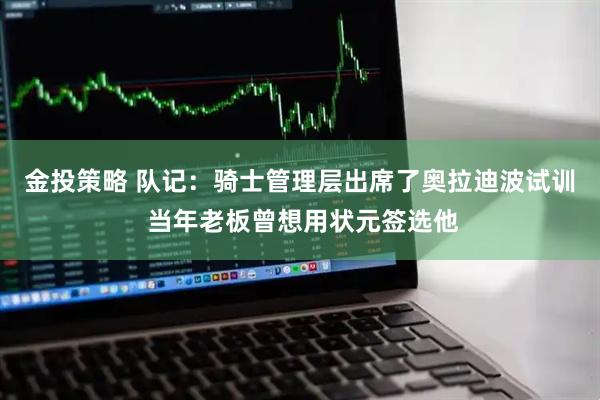 金投策略 队记：骑士管理层出席了奥拉迪波试训 当年老板曾想用状元签选他