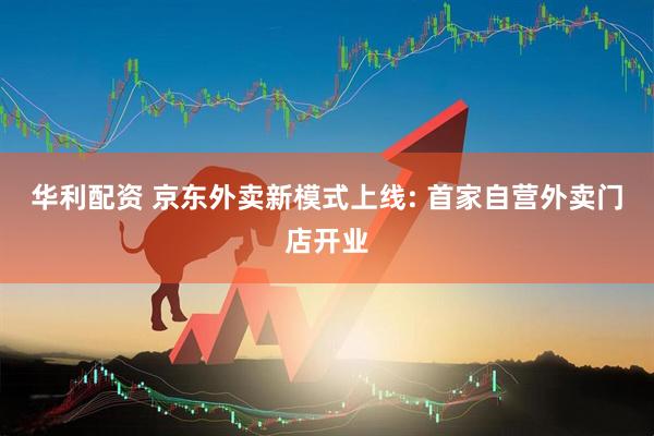 华利配资 京东外卖新模式上线: 首家自营外卖门店开业