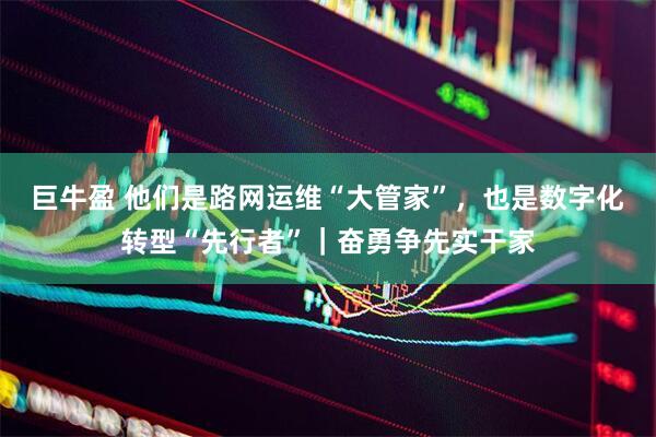 巨牛盈 他们是路网运维“大管家”，也是数字化转型“先行者”｜奋勇争先实干家