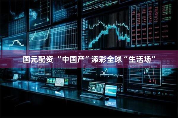 国元配资 “中国产”添彩全球“生活场”