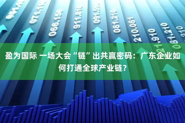 盈为国际 一场大会“链”出共赢密码：广东企业如何打通全球产业链？