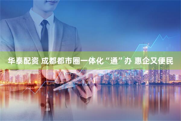 华泰配资 成都都市圈一体化“通”办 惠企又便民