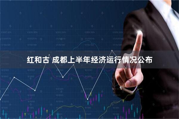 红和古 成都上半年经济运行情况公布