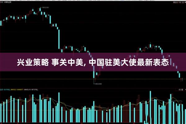 兴业策略 事关中美, 中国驻美大使最新表态