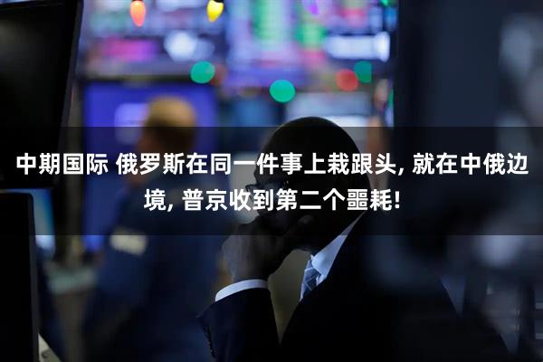 中期国际 俄罗斯在同一件事上栽跟头, 就在中俄边境, 普京收到第二个噩耗!