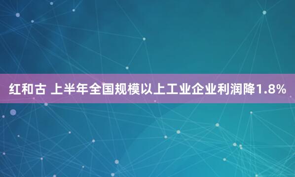红和古 上半年全国规模以上工业企业利润降1.8%