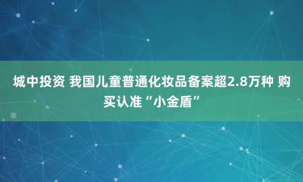 城中投资 我国儿童普通化妆品备案超2.8万种 购买认准“小金盾”