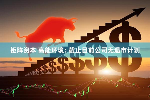 钜阵资本 高能环境: 截止目前公司无退市计划