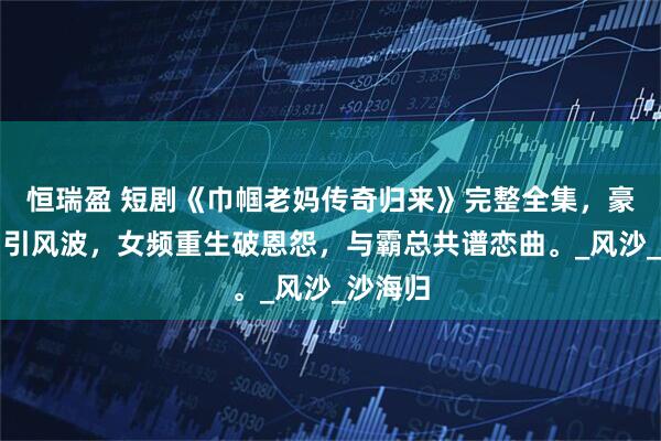 恒瑞盈 短剧《巾帼老妈传奇归来》完整全集，豪门萌宝引风波，女频重生破恩怨，与霸总共谱恋曲。_风沙_沙海归