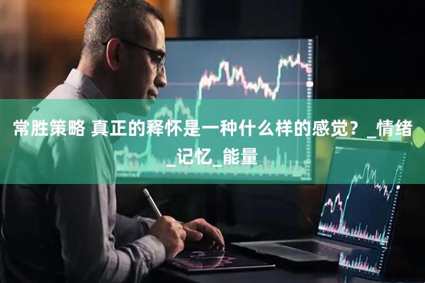 常胜策略 真正的释怀是一种什么样的感觉？_情绪_记忆_能量