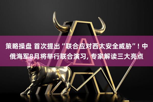 策略操盘 首次提出“联合应对西太安全威胁”! 中俄海军8月将举行联合演习, 专家解读三大亮点
