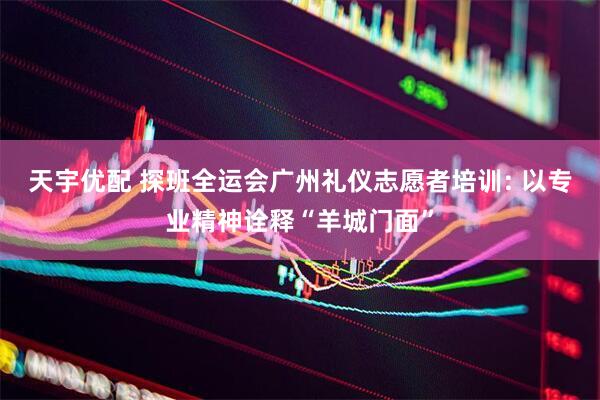 天宇优配 探班全运会广州礼仪志愿者培训: 以专业精神诠释“羊城门面”