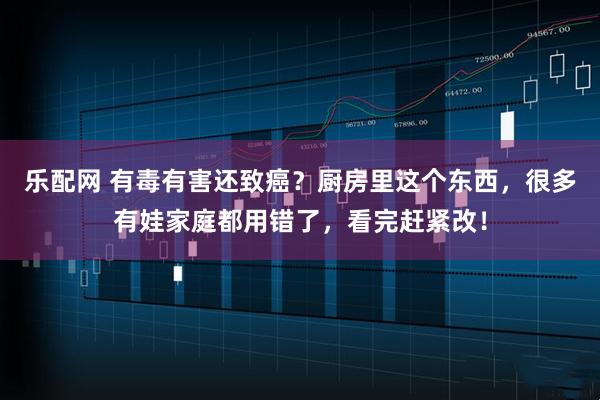 乐配网 有毒有害还致癌？厨房里这个东西，很多有娃家庭都用错了，看完赶紧改！