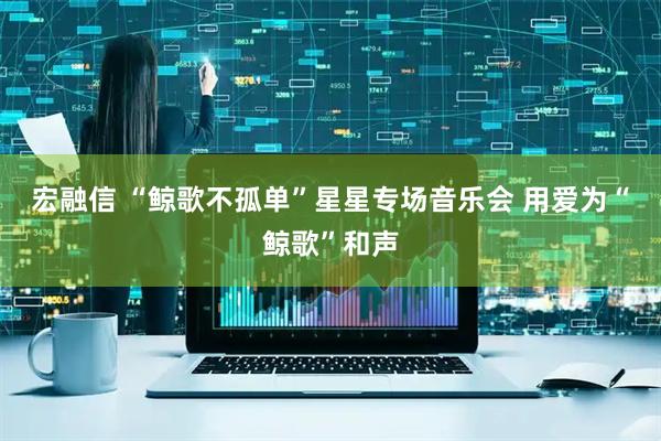 宏融信 “鲸歌不孤单”星星专场音乐会 用爱为“鲸歌”和声
