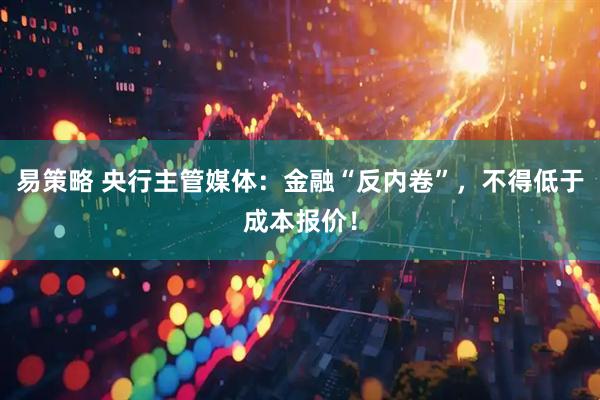 易策略 央行主管媒体：金融“反内卷”，不得低于成本报价！